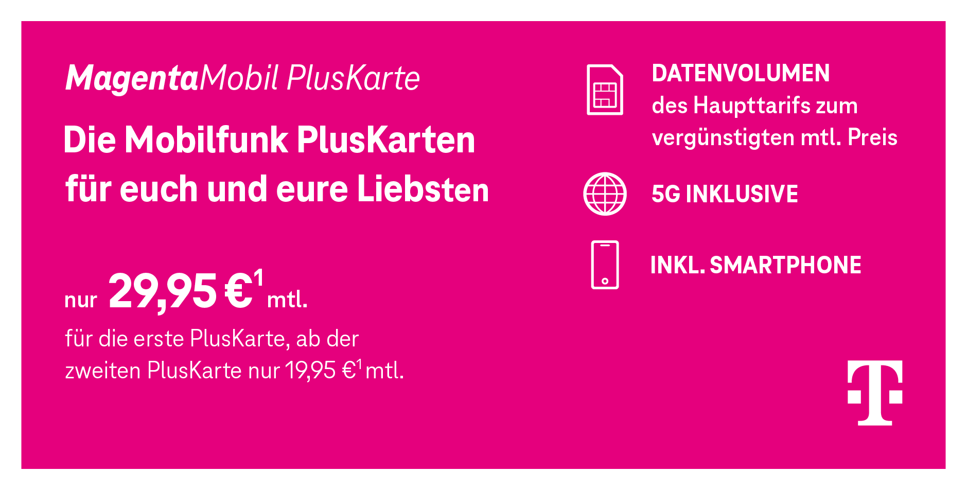 Abgebildet ist ein Telekom-Angebot für die „MagentaMobil PlusKarte“. Beworben wird die Mobilfunkkarte für weitere Familienmitglieder oder Freunde. Der Text lautet: „Die Mobilfunk PlusKarten für euch und eure Liebsten. Nur 29,95 € monatlich für die erste PlusKarte, ab der zweiten nur 19,95 € monatlich.“ Auf der rechten Seite stehen drei Vorteile: geteiltes Datenvolumen des Haupttarifs, 5G inklusive und ein Smartphone ist enthalten. Das gesamte Bild ist magentafarben mit weißer Schrift und dem Telekom-Logo unten rechts.