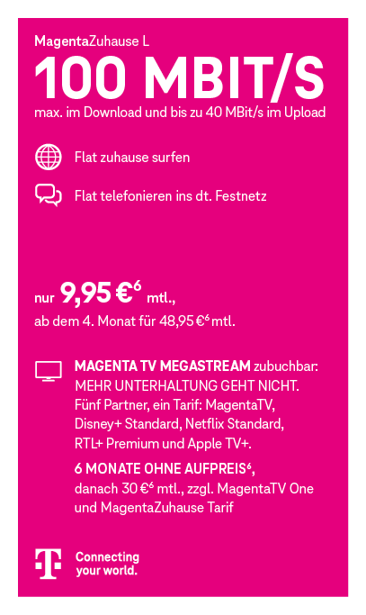 Werbegrafik des Telekom-Tarifs „MagentaZuhause L“. Schlagzeile: „100 Mbit/s – max. im Download und bis zu 40 Mbit/s im Upload“. Leistungen: Flatrate zum Surfen zuhause und Flatrate ins deutsche Festnetz. Preis: 9,95 € pro Monat, ab dem 4. Monat 48,95 € pro Monat. Hinweis auf zubuchbare Option „Magenta TV Megastream“ mit MagentaTV, Disney+ Standard, Netflix Standard, RTL+ Premium und Apple TV+. Angebot: 6 Monate ohne Aufpreis, danach 30 € monatlich zusätzlich zu MagentaTV One und MagentaZuhause-Tarif. Unten Telekom-Logo und Slogan „Connecting your world.“ Grafik in Magenta-Farbgestaltung mit Symbolen für Internet und Telefonie.