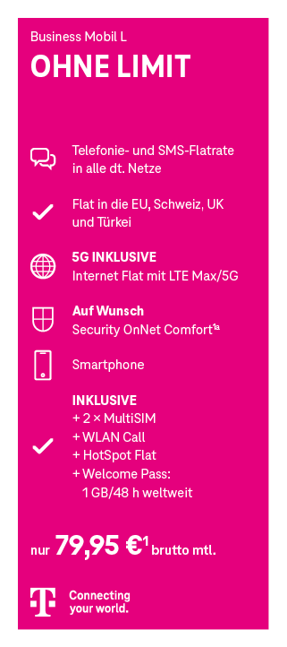 Werbeanzeige für den Mobilfunktarif ‚Business Mobil L OHNE LIMIT‘ der Telekom. Enthalten sind: Telefon- und SMS-Flatrate in alle deutschen Netze, Flatrate ins EU-Ausland, die Schweiz, UK und Türkei, unbegrenztes Internet mit LTE Max/5G, optional Security OnNet Comfort, ein Smartphone, zwei MultiSIM-Karten, WLAN Call, HotSpot Flat sowie ein Welcome Pass mit 1 GB für 48 Stunden weltweit. Preis: 79,95 Euro netto monatlich. Unten ist das Telekom-Logo mit dem Slogan ‚Connecting your world.
